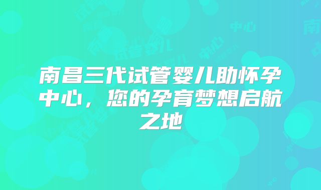 南昌三代试管婴儿助怀孕中心,您的孕育梦想启航之地