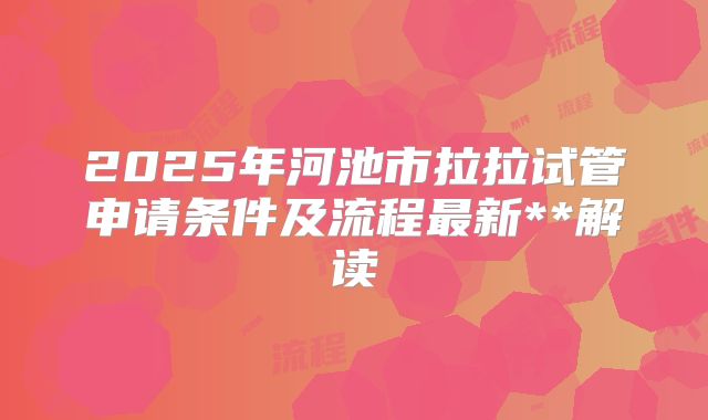 2025年河池市拉拉试管申请条件及流程最新**解读