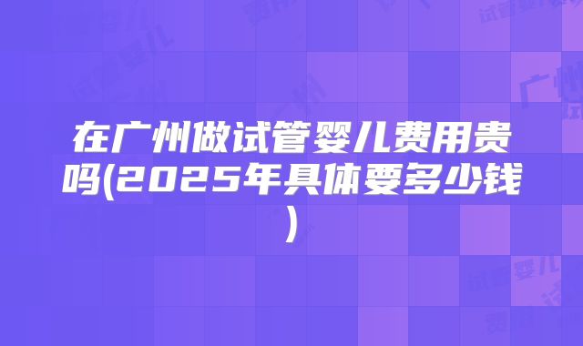 在广州做试管婴儿费用贵吗(2025年具体要多少钱)