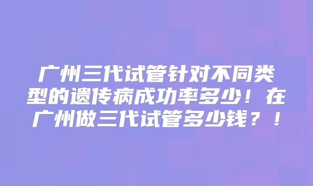 广州三代试管针对不同类型的遗传病成功率多少！在广州做三代试管多少钱？！