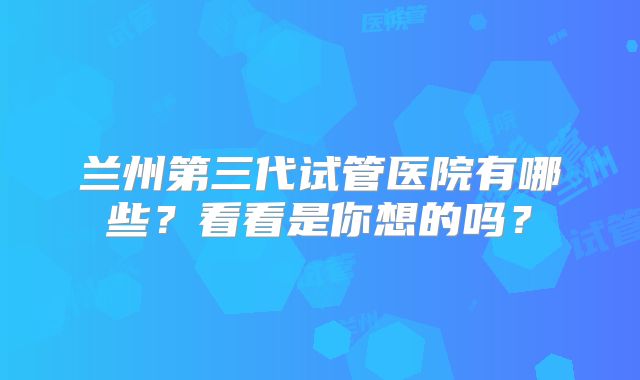 兰州第三代试管医院有哪些？看看是你想的吗？