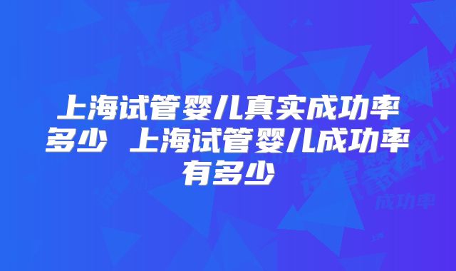 上海试管婴儿真实成功率多少 上海试管婴儿成功率有多少