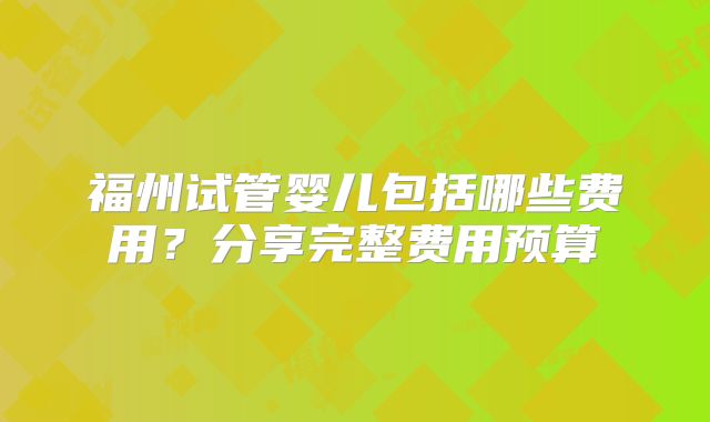福州试管婴儿包括哪些费用？分享完整费用预算