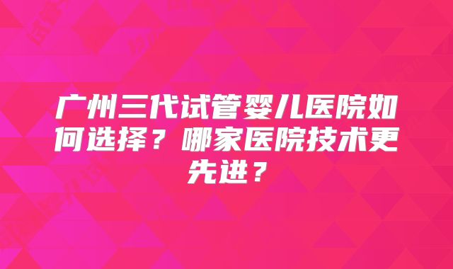 广州三代试管婴儿医院如何选择?哪家医院技术更先进?