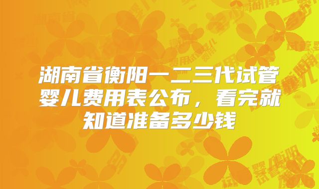 湖南省衡阳一二三代试管婴儿费用表公布，看完就知道准备多少钱