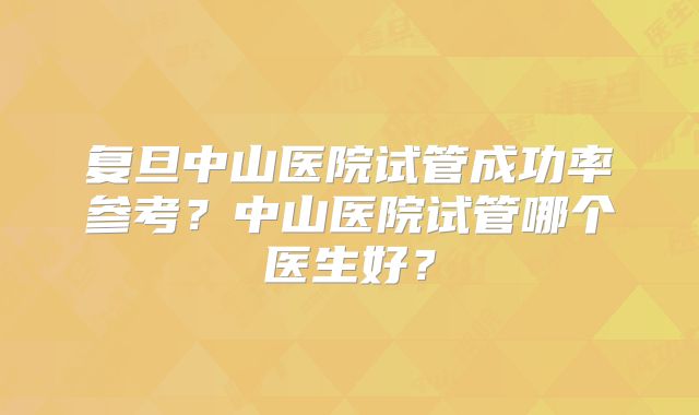 复旦中山医院试管成功率参考?中山医院试管哪个医生好?