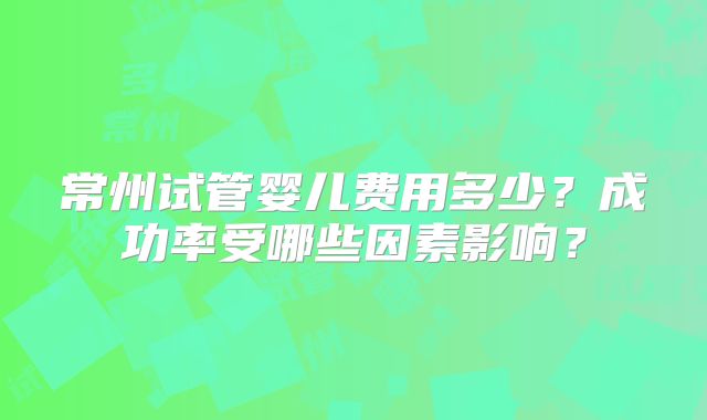 常州试管婴儿费用多少?成功率受哪些因素影响?