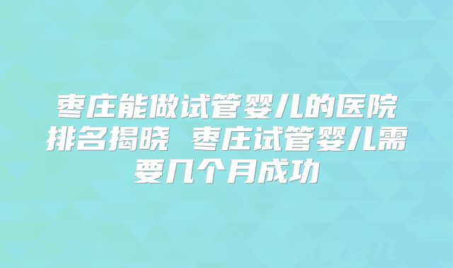 枣庄能做试管婴儿的医院排名揭晓 枣庄试管婴儿需要几个月成功