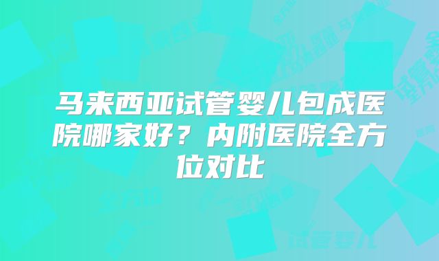 马来西亚试管婴儿包成医院哪家好?内附医院全方位对比