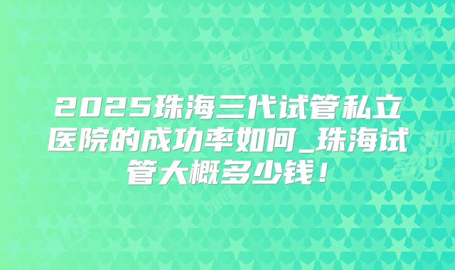 2025珠海三代试管私立医院的成功率如何_珠海试管大概多少钱!