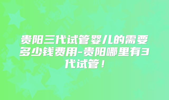 贵阳三代试管婴儿的需要多少钱费用-贵阳哪里有3代试管！