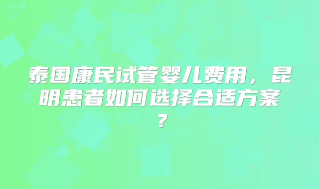 泰国康民试管婴儿费用,昆明患者如何选择合适方案?