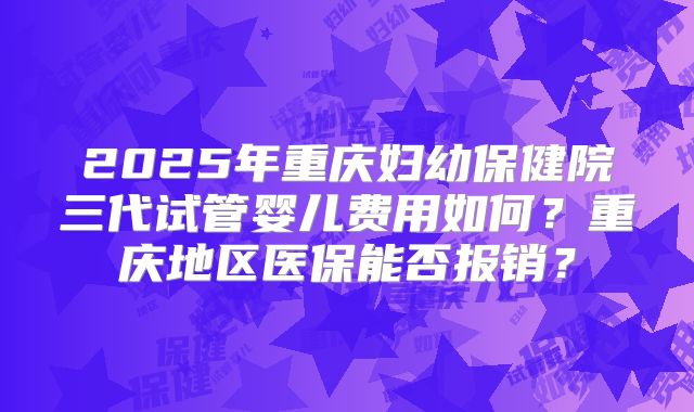 2025年重庆妇幼保健院三代试管婴儿费用如何?重庆地区医保能否报销?