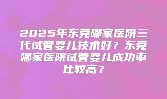 2025年东莞哪家医院三代试管婴儿技术好?东莞哪家医院试管婴儿成功率比较高?