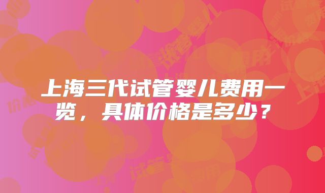 上海三代试管婴儿费用一览,具体价格是多少?