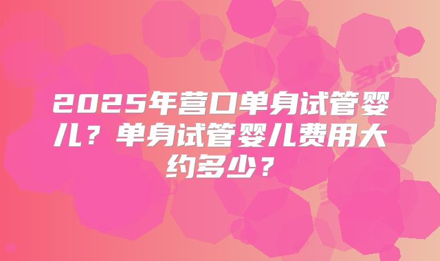 2025年营口单身试管婴儿？单身试管婴儿费用大约多少？