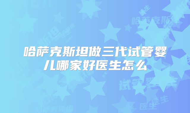 哈萨克斯坦做三代试管婴儿哪家好医生怎么