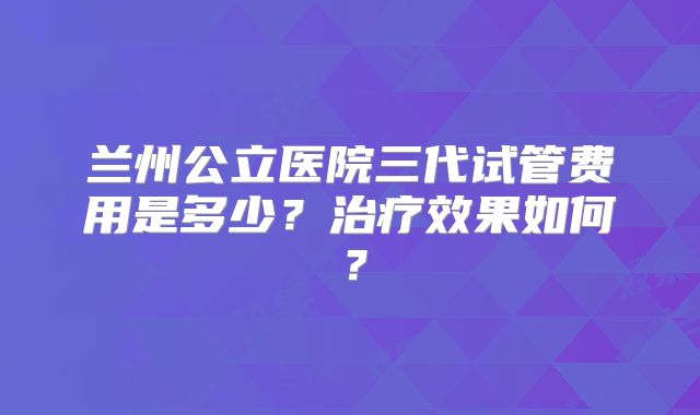 兰州公立医院三代试管费用是多少?治疗效果如何?