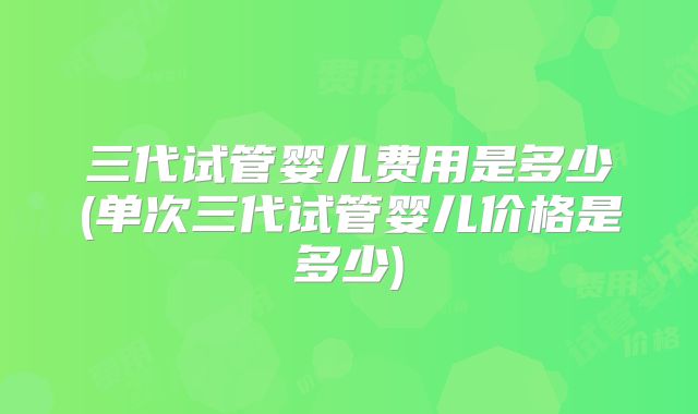 三代试管婴儿费用是多少(单次三代试管婴儿价格是多少)