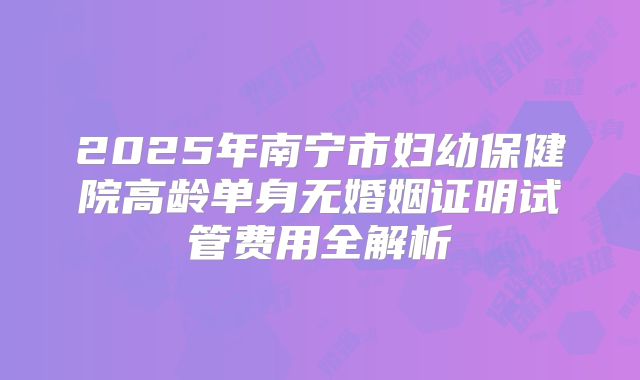 2025年南宁市妇幼保健院高龄单身无婚姻证明试管费用全解析