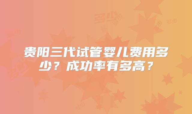 贵阳三代试管婴儿费用多少?成功率有多高?