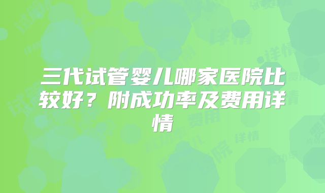 三代试管婴儿哪家医院比较好？附成功率及费用详情