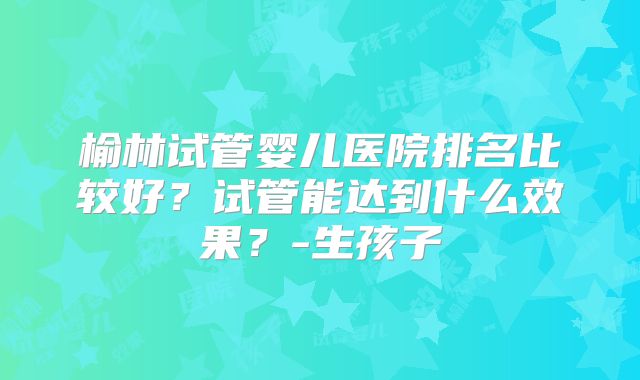 榆林试管婴儿医院排名比较好?试管能达到什么效果?-生孩子