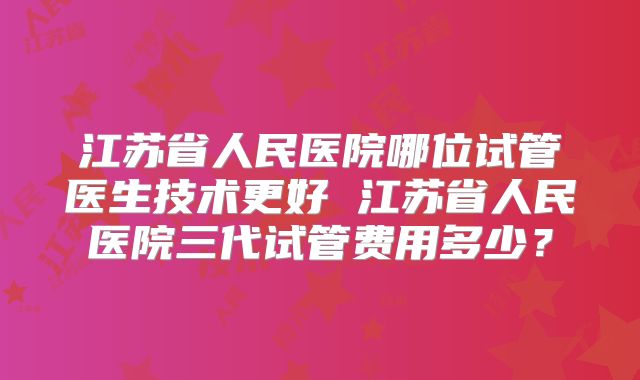 江苏省人民医院哪位试管医生技术更好 江苏省人民医院三代试管费用多少？