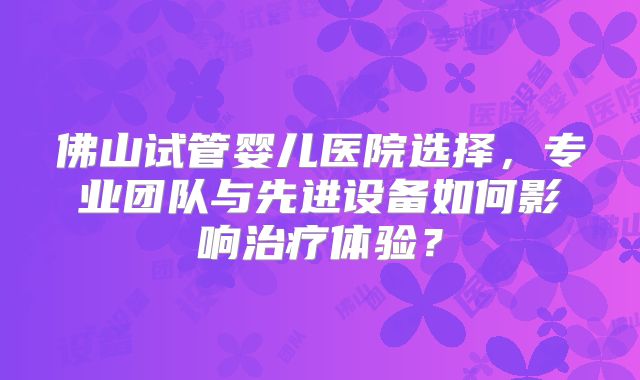 佛山试管婴儿医院选择,专业团队与先进设备如何影响治疗体验?