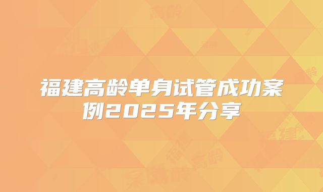 福建高龄单身试管成功案例2025年分享