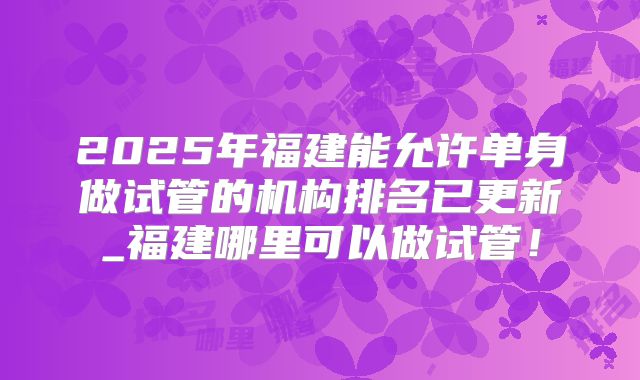 2025年福建能允许单身做试管的机构排名已更新_福建哪里可以做试管!