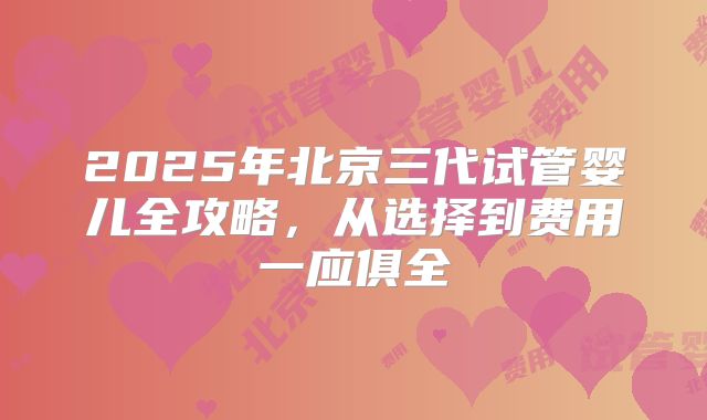 2025年北京三代试管婴儿全攻略,从选择到费用一应俱全