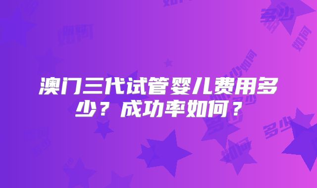 澳门三代试管婴儿费用多少?成功率如何?