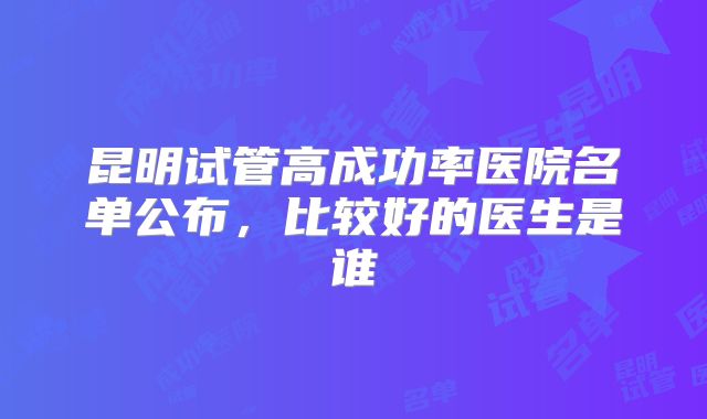昆明试管高成功率医院名单公布，比较好的医生是谁