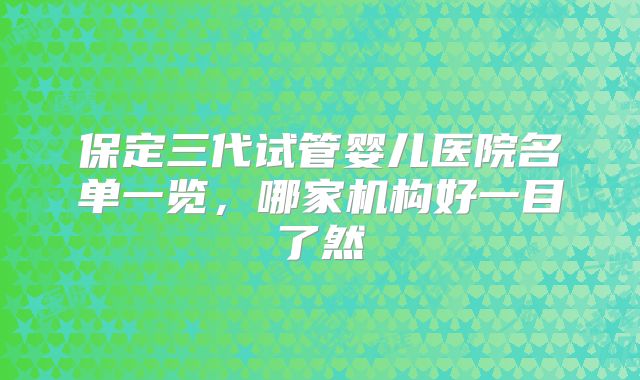 保定三代试管婴儿医院名单一览,哪家机构好一目了然