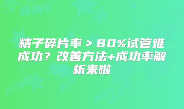 精子碎片率>80%试管难成功?改善方法+成功率解析来啦