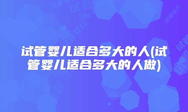 试管婴儿适合多大的人(试管婴儿适合多大的人做)