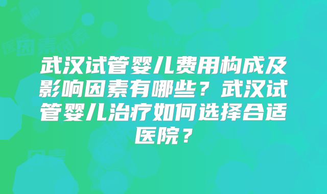 武汉试管婴儿费用构成及影响因素有哪些？武汉试管婴儿治疗如何选择合适医院？