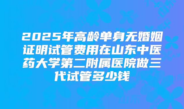 2025年高龄单身无婚姻证明试管费用在山东中医药大学第二附属医院做三代试管多少钱
