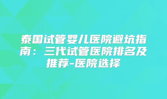 泰国试管婴儿医院避坑指南：三代试管医院排名及推荐-医院选择