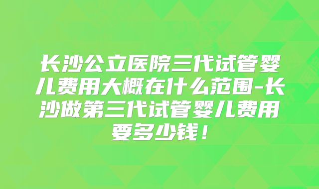 长沙公立医院三代试管婴儿费用大概在什么范围-长沙做第三代试管婴儿费用要多少钱！