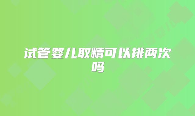 试管婴儿取精可以排两次吗