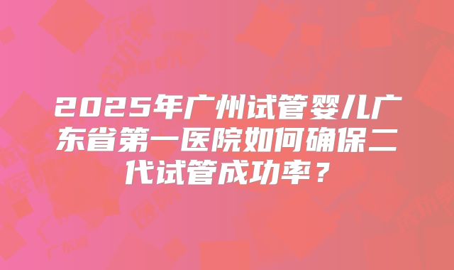 2025年广州试管婴儿广东省第一医院如何确保二代试管成功率?