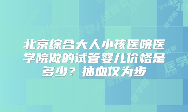 北京综合大人小孩医院医学院做的试管婴儿价格是多少?抽血仅为步