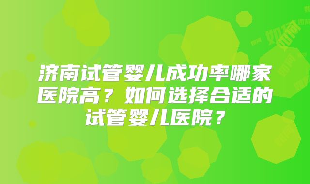 济南试管婴儿成功率哪家医院高?如何选择合适的试管婴儿医院?