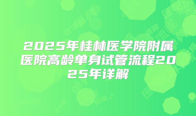 2025年桂林医学院附属医院高龄单身试管流程2025年详解