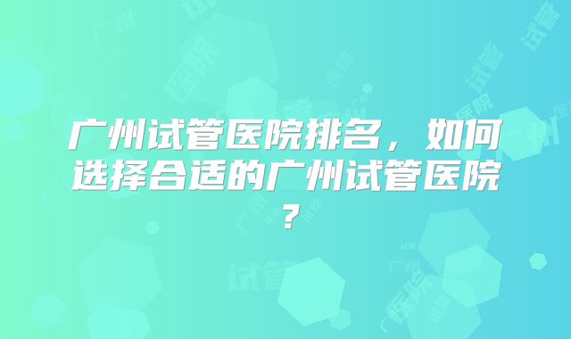 广州试管医院排名，如何选择合适的广州试管医院？