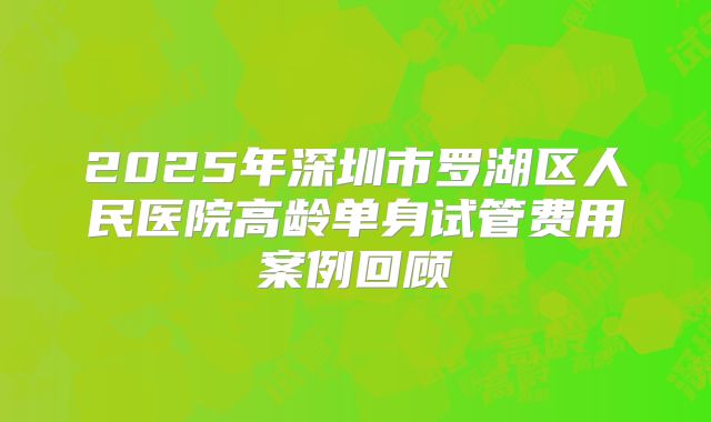 2025年深圳市罗湖区人民医院高龄单身试管费用案例回顾