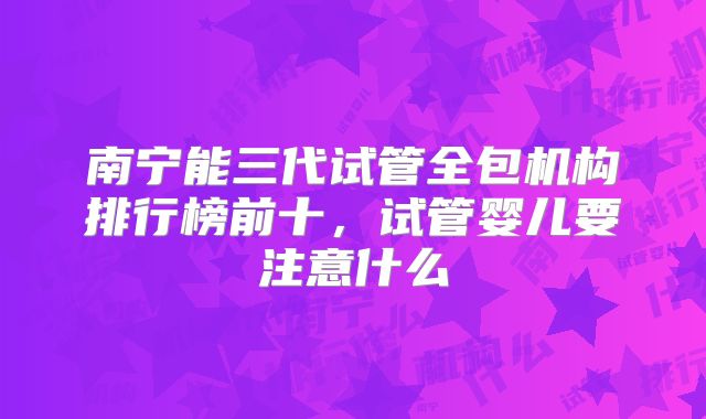 南宁能三代试管全包机构排行榜前十,试管婴儿要注意什么