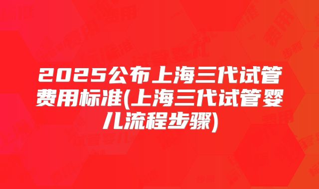 2025公布上海三代试管费用标准(上海三代试管婴儿流程步骤)